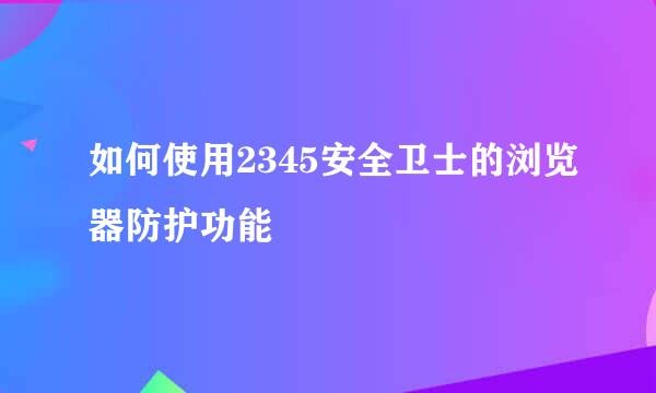 如何使用2345安全卫士的浏览器防护功能