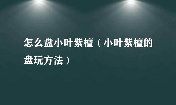 怎么盘小叶紫檀（小叶紫檀的盘玩方法）