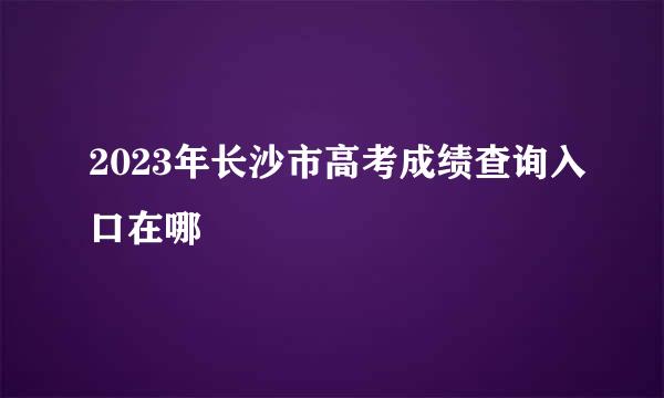 2023年长沙市高考成绩查询入口在哪