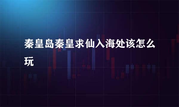 秦皇岛秦皇求仙入海处该怎么玩