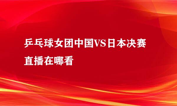 乒乓球女团中国VS日本决赛直播在哪看