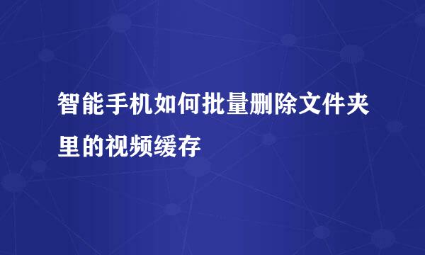 智能手机如何批量删除文件夹里的视频缓存