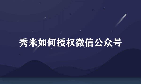 秀米如何授权微信公众号