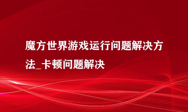 魔方世界游戏运行问题解决方法_卡顿问题解决