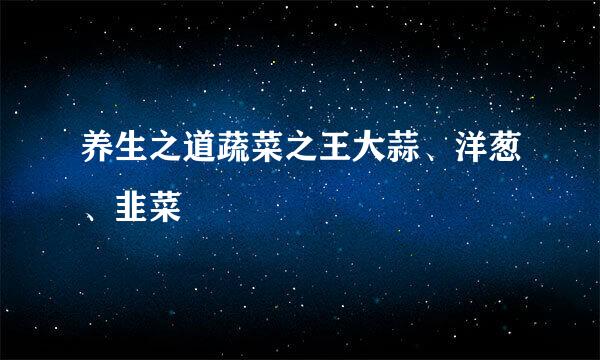 养生之道蔬菜之王大蒜、洋葱、韭菜