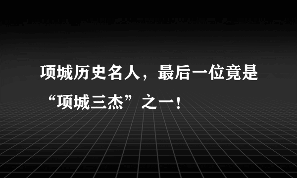 项城历史名人，最后一位竟是“项城三杰”之一！