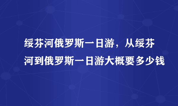 绥芬河俄罗斯一日游，从绥芬河到俄罗斯一日游大概要多少钱