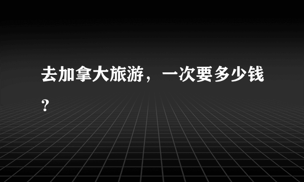 去加拿大旅游，一次要多少钱？