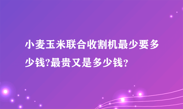 小麦玉米联合收割机最少要多少钱?最贵又是多少钱？