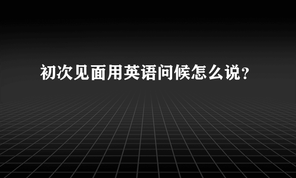 初次见面用英语问候怎么说？