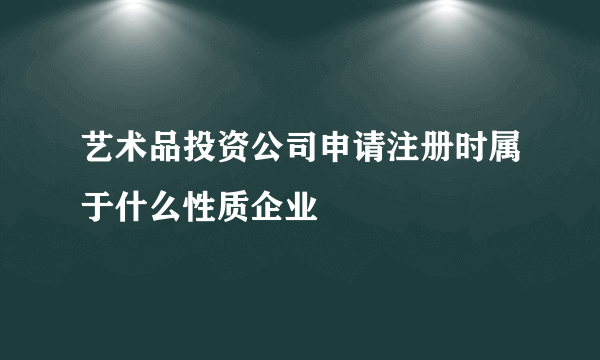 艺术品投资公司申请注册时属于什么性质企业