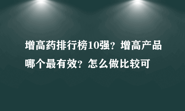 增高药排行榜10强？增高产品哪个最有效？怎么做比较可