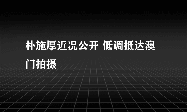 朴施厚近况公开 低调抵达澳门拍摄