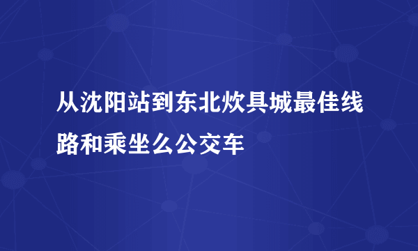 从沈阳站到东北炊具城最佳线路和乘坐么公交车