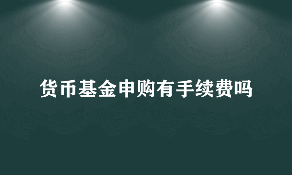 货币基金申购有手续费吗