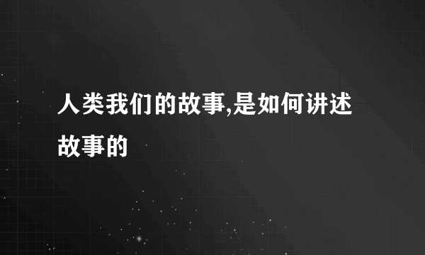 人类我们的故事,是如何讲述故事的