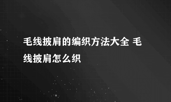 毛线披肩的编织方法大全 毛线披肩怎么织