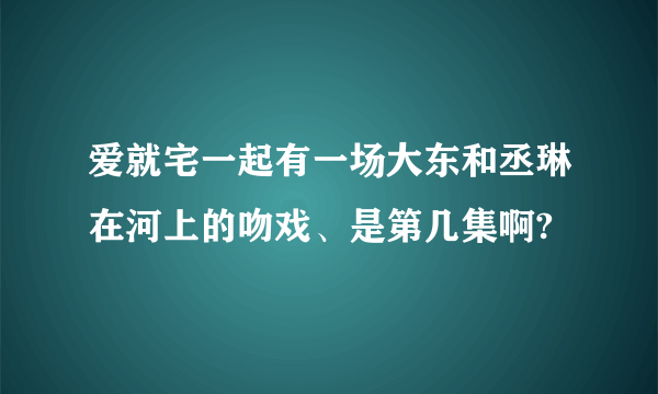 爱就宅一起有一场大东和丞琳在河上的吻戏、是第几集啊?