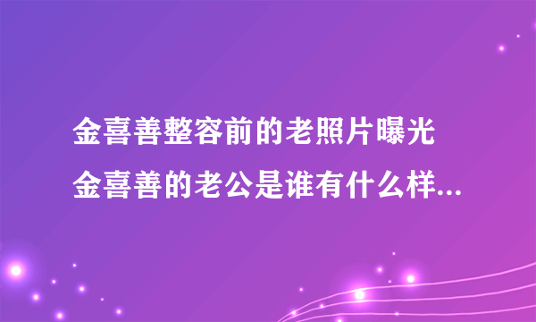 金喜善整容前的老照片曝光 金喜善的老公是谁有什么样的厉害背景