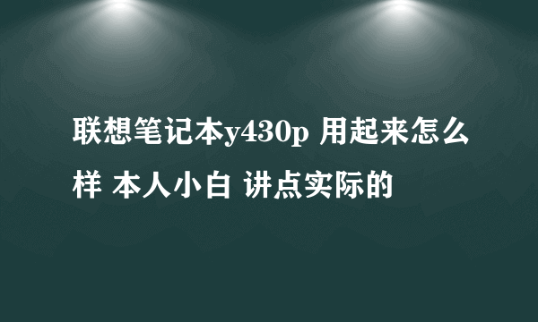 联想笔记本y430p 用起来怎么样 本人小白 讲点实际的