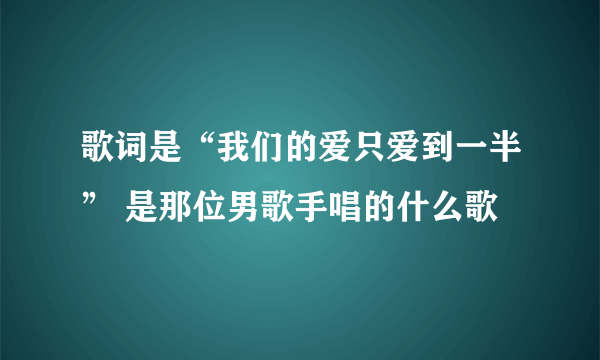 歌词是“我们的爱只爱到一半” 是那位男歌手唱的什么歌