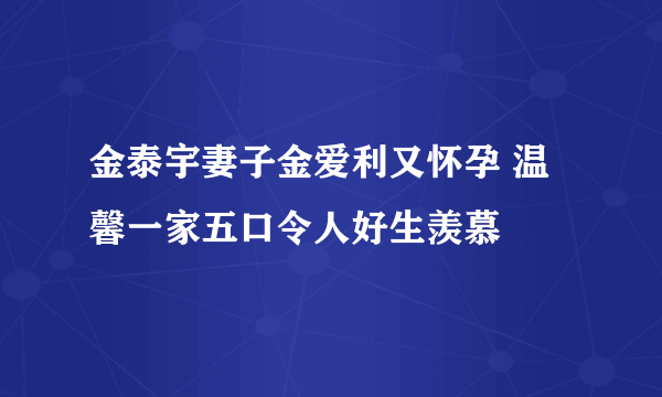 金泰宇妻子金爱利又怀孕 温馨一家五口令人好生羡慕