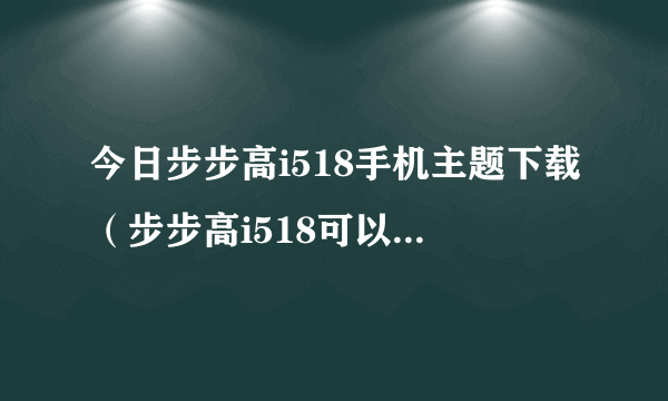 今日步步高i518手机主题下载（步步高i518可以下载主题吗）