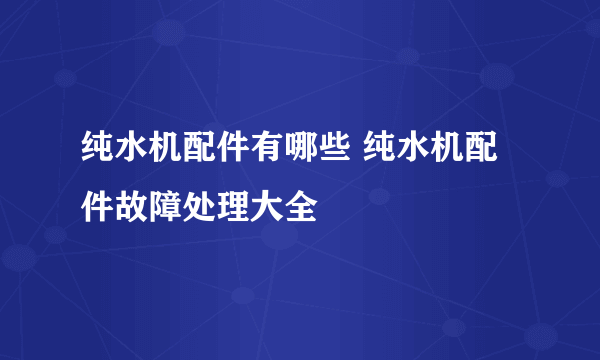 纯水机配件有哪些 纯水机配件故障处理大全