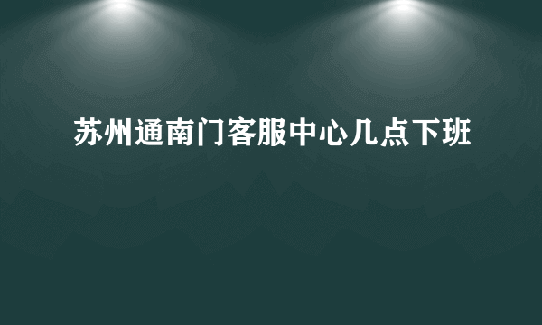 苏州通南门客服中心几点下班