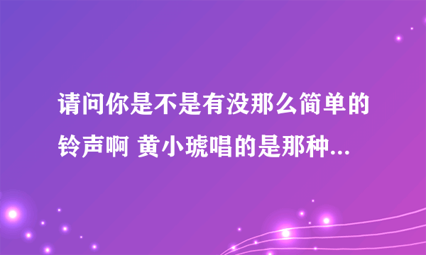 请问你是不是有没那么简单的铃声啊 黄小琥唱的是那种直接高潮版的那种，如果有的话麻烦你给我一个行吗，谢