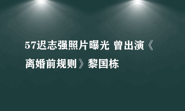 57迟志强照片曝光 曾出演《离婚前规则》黎国栋