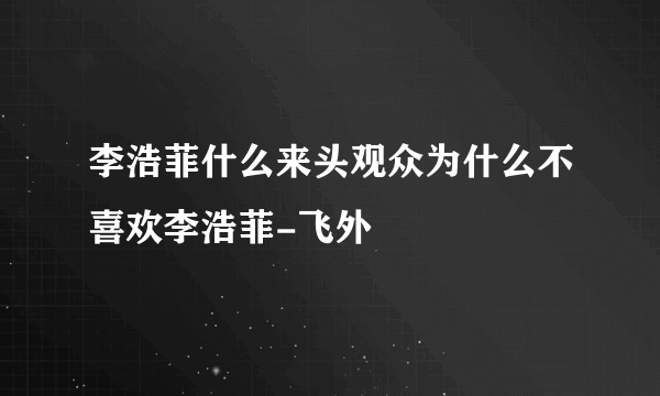 李浩菲什么来头观众为什么不喜欢李浩菲-飞外