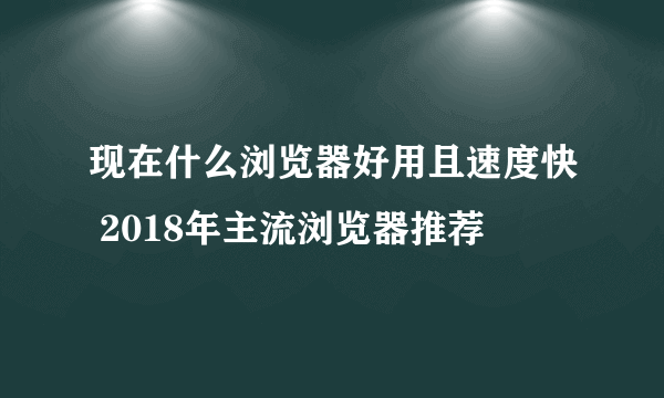 现在什么浏览器好用且速度快 2018年主流浏览器推荐