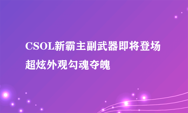 CSOL新霸主副武器即将登场 超炫外观勾魂夺魄