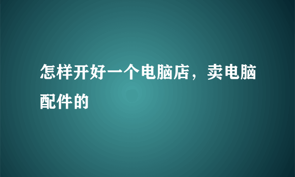 怎样开好一个电脑店，卖电脑配件的