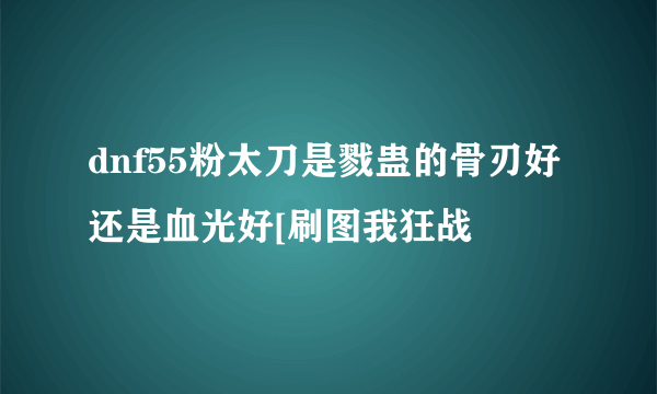 dnf55粉太刀是戮蛊的骨刃好还是血光好[刷图我狂战