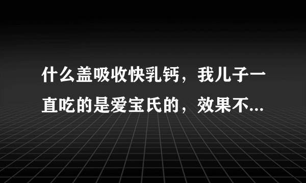 什么盖吸收快乳钙，我儿子一直吃的是爱宝氏的，效果不...