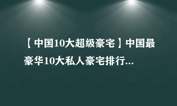 【中国10大超级豪宅】中国最豪华10大私人豪宅排行 中国名人豪宅大盘点