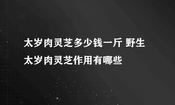 太岁肉灵芝多少钱一斤 野生太岁肉灵芝作用有哪些