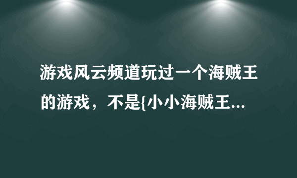 游戏风云频道玩过一个海贼王的游戏，不是{小小海贼王}啊！就是一个动作的，很3D，