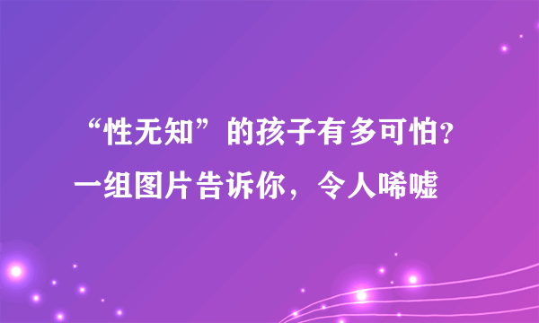 “性无知”的孩子有多可怕？一组图片告诉你，令人唏嘘