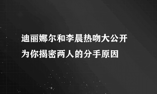 迪丽娜尔和李晨热吻大公开 为你揭密两人的分手原因