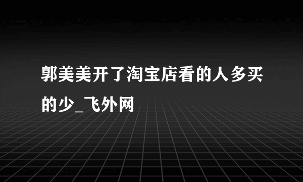 郭美美开了淘宝店看的人多买的少_飞外网