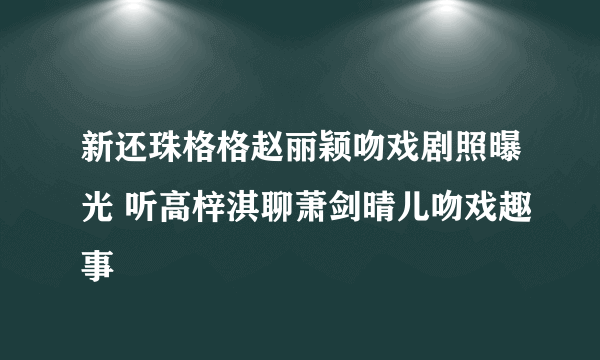 新还珠格格赵丽颖吻戏剧照曝光 听高梓淇聊萧剑晴儿吻戏趣事