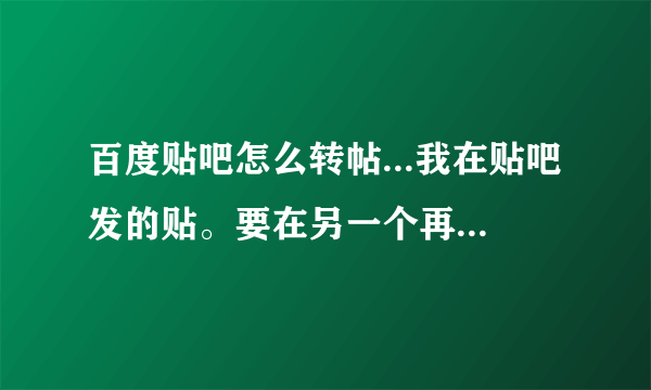 百度贴吧怎么转帖...我在贴吧发的贴。要在另一个再发一遍，，，怎么搞