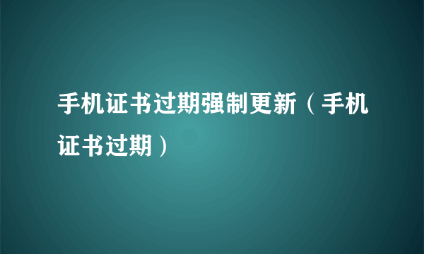 手机证书过期强制更新（手机证书过期）