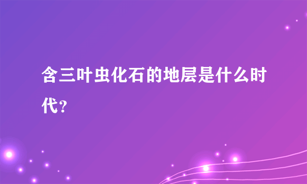 含三叶虫化石的地层是什么时代？