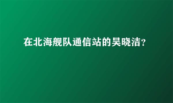 在北海舰队通信站的吴晓洁？