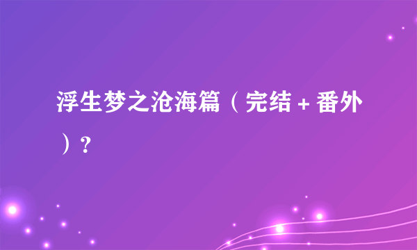 浮生梦之沧海篇（完结＋番外）？