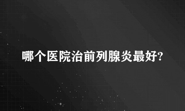 哪个医院治前列腺炎最好?